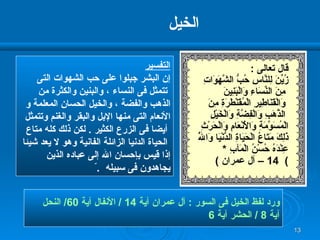 الخيل  ورد لفظ الخيل فى السور  :  آل عمران آية  14 /  الأنفال آية  60/  النحل  آية  8 /  الحشر آية  6 التفسير إن البشر جبلوا على حب الشهوات التى تتمثل فى النساء ، والبنين والكثرة من  الذهب والفضة ، والخيل الحسان المعلمة و الأنعام التى منها الإبل والبقر والغنم وتتمثل أيضا فى الزرع الكثير  .  لكن ذلك كله متاع الحياة الدنيا الزائلة الفانية وهو لا يعد شيئا  إذا قيس بإحسان الله إلى عباده الذين  يجاهدون فى سبيله  . ّ  قال تعالى  : زُيِّنَ لِلنَّاسِ حُبُّ الشَّهَوَاتِ مِنَ   النِّسَاءِ وَالْبَنِينَ وَالْقَنَاطِيرِ   الْمُقَنْطَرَةِ مِنَ الذَّهَبِ وَالْفِضَّةِ وَالْخَيْلِ الْمُسَوَّمَةِ وَالْأَنْعَامِ وَالْحَرْثِ  ذَلِكَ مَتَاعُ الْحَيَاةِ الدُّنْيَا وَاللَّهُ عِنْدَهُ حُسْنُ الْمَآبِ   * )  14 –  آل عمران  ) 