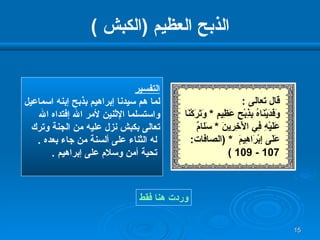 الذبح العظيم  ( الكبش  ) التفسير لما هم سيدنا إبراهيم بذبح إبنه اسماعيل واستسلما الإثنين لأمر الله إفتداه الله  تعالى بكبش نزل عليه من الجنة وترك له الثناء على ألسنة من جاء بعده  . تحية أمن وسلام على إبراهيم  .  وردت هنا فقط قال تعالى  : وَفَدَيْنَاهُ بِذِبْحٍ عَظِيمٍ  *  وَتَرَكْنَا عَلَيْهِ فِي   الْآخِرِينَ   *  سَل ا مٌ عَلَى إِبْرَاهِيمَ   * ( الصافات : 107 - 109 ) 