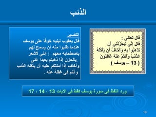 الذئب التفسير قال يعقوب لبنيه خوفا على يوسف عندما طلبوا منه أن يسمح لهم  باصطحابه معهم  :  إننى لأشعر بالحزن إذا ذهبتم بعيدا عنى  .  وأخاف إذا أمنتكم عليه أن يأكله الذئب وأنتم فى غفلة عنه  . ورد اللفظ فى سورة يوسف فقط فى الآيات  13  ،  14  ،  17   قال تعالى  : قَالَ إِنِّي لَيَحْزُنُنِي أَن   تَذْهَبُواْ بِهِ وَأَخَافُ أَن يَأْكُلَهُ الذِّئْبُ وَأَنتُمْ عَنْهُ غَافِلُونَ  ( 13 –  يوسف  ) 