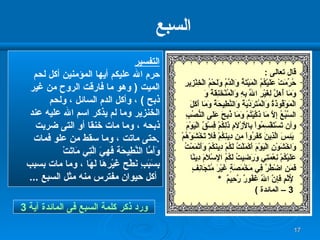 السبع التفسير حرم الله عليكم أيها المؤمنين أكل لحم الميت  (  وهو ما فارقت الروح من غير ذبح  )  ، وأكل الدم السائل ، ولحم  الخنزير وما لم يذكر اسم الله عليه عند  ذبحه ، وما مات خنقا أو التى ضربت حتى ماتت ، وما سقط من علو فمات  . وَأَمَّا النَّطِيحَة فَهِيَ الَّتِي مَاتَتْ  بِسَبَبِ نَطْح غَيْرهَا لَهَا  ، وما مات بسبب أكل حيوان مفترس منه مثل السبع  ... ورد ذكر كلمة السبع فى المائدة آية   3 قال تعالى  : حُرِّمَتْ عَلَيْكُمُ الْمَيْتَةُ وَالْدَّمُ وَلَحْمُ الْخِنْزِيرِ وَمَا أُهِلَّ لِغَيْرِ اللّهِ بِهِ وَالْمُنْخَنِقَةُ   وَ   الْمَوْقُوذَةُ وَالْمُتَرَدِّيَةُ وَالنَّطِيحَةُ وَمَا أَكَلَ السَّبُعُ إِلاَّ مَا ذَكَّيْتُمْ وَمَا ذُبِحَ عَلَى النُّصُبِ  وأن  تَسْتَقْسِمُواْ بِالأَزْلاَمِ ذَلِكُمْ فِسْقٌ الْيَوْمَ يَئِسَ الَّذِينَ كَفَرُواْ مِن دِينِكُمْ فَلاَ تَخْشَوْهُمْ  وَاخْشَوْنِ الْيَوْمَ أَكْمَلْتُ لَكُمْ دِينَكُمْ وَأَتْمَمْتُ  عَلَيْكُمْ نِعْمَتِي وَرَضِيتُ لَكُمُ الإِسْلاَمَ دِينًا  فَمَنِ اضْطُرَّ فِي مَخْمَصَةٍ غَيْرَ مُتَجَانِفٍ لِّإِثْمٍ   فَإِنَّ اللّهَ غَفُورٌ رَّحِيمٌ  * 3 –  المائدة  ) 