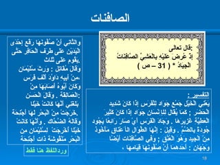 الصافنات و الثَّانِي أَنَّ صُفُونَهَا رَفْع إِحْدَى الْيَدَيْنِ عَلَى طَرَف الْحَافِر حَتَّى يَقُوم عَلَى ثَل ا ث  . وَقَالَ مُقَاتِل  :  وَرِثَ سُلَيْمَان  مِنْ أَبِيهِ دَاوُدَ أَلْف فَرَس  ، وَكَانَ أَبُوهُ أَصَابَهَا مِنْ الْعَمَالِقَة  .  وَقَالَ الْحَسَن  : بَلَغَنِي أَنَّهَا كَانَتْ خَيْل ا   خَرَجَتْ مِنْ الْبَحْر لَهَا أَجْنِحَة  .  وَقَالَهُ الضَّحَّاك  .  وَأَنَّهَا كَانَتْ  خَيْل ا  أُخْرِجَتْ   لِسُلَيْمَان مِن الْبَحْر مَنْقُوشَة ذَات أَجْنِحَة التفسير  : يَعْنِي الْخَيْل جَمْع جَوَاد لِلْفَرَسِ إِذَا كَانَ شَدِيد الْحَضَر  ;  كَمَا يُقَال لِل إ ِنْسَانِ جَوَاد إِذَا كَانَ كَثِيرَ الْعَطِيَّةِ غَزِيرَهَا   .  وَجَادَ الْفَرَس أَيْ صَارَ رَائِعًا يَجُود جُودَةً بِالضَّمِّ   .  وَقِيلَ  :  إِنَّهَا الطِّوَال ال أ َعْنَاق مَأْخُوذ مِنْ الْجِيد وَهُوَ الْعُنُق  ;  وَفِي الصَّافِنَات أَيْضًا وَجْهَانِ  :  أَحَدهمَا أَنَّ صُفُونَهَا قِيَامهَا  ،  ورداللفظ هنا فقط قال تعالى  : إِذْ عُرِضَ عَلَيْهِ بِالْعَشِيِّ الصَّافِنَاتُ الْجِيَادُ   * ( 31 –  ص  ) 