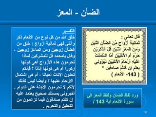 الضأن  -  المعز التفسير خلق الله من كل نوع من الأنعام ذكر وأنثى فهى ثمانية أزواج  :  خلق من الضأن زوجين ومن الماعز زوجين ، وقال يامحمد قل للمشركين لماذا تحرمون هذه الأزواج أهى كونها  زكورا أم هى كونها إناثا ؟ فإنكم  تحلون الإناث أحيانا ، أم هى اشتمال الأرحام عليها ؟ وأيضا ليس كذلك  لأنكم لا تحرمون الأجنة على الدوام  .  أخبرونى بمستند صحيح يعتمد عليه إن كنتم صادقون فيما تزعمون من التحليل والتحريم  . ورد لفظ الضأن ولفظ المعز فى سورة الأنعام آية  143 / قال تعالى  : ثَمَانِيَةَ أَزْوَاجٍ مِّنَ الضَّأْنِ   اثْنَيْنِ وَمِنَ الْمَعْزِ اثْنَيْنِ قُلْ آلذَّكَرَيْنِ حَرَّمَ أَمِ الأُنثَيَيْنِ   أَمَّا اشْتَمَلَتْ عَلَيْهِ أَرْحَامُ الأُنثَيَيْنِ نَبِّؤُونِي بِعِلْمٍ إِن كُنتُمْ صَادِقِينَ  * ( 143-  الأنعام  ) 