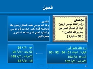 العجل  التفسير  وعد الله موسى عليه السلام أربعين ليلة  لمناجاته فلما ذهب، إنحرف قوم موسى  واتخذوا العجل الذى صنعه السامرى  معبودا لهم  . قال تعالى  : وَإِذْ وَاعَدْنَا مُوسَى أَرْبَعِينَ لَيْلَةً ثُمَّ اتَّخَذْتُمُ الْعِجْلَ مِن بَعْدِهِ وَأَنتُمْ ظَالِمُونَ  * ( 51 –  البقرة  ) ورد لفظ العجل فى  : البقرة  :  الآيات  51  ،  54  ،  92  ،  93  النساء :  الآية  153 الأعراف  :  الآية  152 هود  : الآية  69  الذاريات  :  الآية  26 الأعراف  :  الآية  148  طه  :  الآية   88 