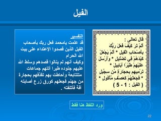 الفيل التفسير قد علمت يامحمد فعل ربك بأصحاب الفيل الذين قصدوا الإعتداء على بيت الله الحرام  وكيف أنهم لم ينالوا قصدهم وسلط الله  عليهم جنوده طيرا أتتهم جماعات متتتابعة وأحاطت بهم تقذفهم بحجارة  من جهنم فجعلهم كورق زرع أصابته آفة فأتلفته  . ورد اللفظ هنا فقط قال تعالى  : أَلَمْ تَرَ كَيْفَ فَعَلَ رَبُّكَ بِأَصْحَابِ الْفِيلِ   *  أَلَمْ يَجْعَلْ كَيْدَهُمْ فِي تَضْلِيلٍ  *  وَأَرْسَلَ   عَلَيْهِمْ طَيْرًا أَبَابِيلَ  *  تَرْمِيهِم   بِحِجَارَةٍ مِّن سِجِّيلٍ  *  فَجَعَلَهُمْ كَعَصْفٍ مَّأْكُولٍ  * (  الفيل  : 1 - 5 ) 
