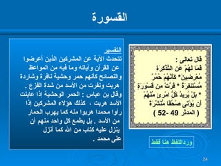 القسورة التفسير تتحدث الآية عن المشركين الذين أعرضوا عن القرآن وآياته وما فيه من المواعظ  والنصائح كأنهم حمر وحشية نافرة وشاردة هربت ونفرت من الأسد من شدة الفزع  .  وقال بن عباس  :  الحمر الوحشية إذا عاينت  الأسد هربت ،  كذلك هؤلاء المشركين إذا  رأوا محمدا هربوا منه كما يهرب الحمار من الأسد  .  بل يطمع كل واحد منهم أن ينزل عليه كتاب من الله كما أنزل  على محمد  . ورداللفظ هنا فقط قال تعالى  : فَمَا لَهُمْ عَنِ التَّذْكِرَةِ مُعْرِضِينَ *  كَأَنَّهُمْ حُمُرٌ مُّسْتَنفِرَةٌ  *  فَرَّتْ مِن قَسْوَرَةٍ   *  بَلْ يُرِيدُ كُلُّ امْرِئٍ مِّنْهُمْ أَن   يُؤْتَى صُحُفًا مُّنَشَّرَةً (  المدثر  49 -52 )   
