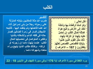 الكلب التفسير ضرب الله مثلا للمكذبين بآياته المنزلة  على رسوله رجلا من بنى إسرائيل أتاه  الله علما فأهملها ولم يلتفت اليها ، فأتبعه الشيطان فسار فى زمرة الضالين فصار حاله فى قلقه الدائم وإنشغاله بالدنيا  وتفكيره المتواصل فى تحصيلها كحال  الكلب  عندما يلهث دائما إن زجرته أو تركته ، وكذلك طالب الدنيا يلهج وراء  متعته وشهواته دائما  . ورد اللفظ فى سورة الأعراف آية  176 /  وفى سورة الكهف فى الآيتين  18  ،  22   قال تعالى  : وَلَوْ شِئْنَا لَرَفَعْنَاهُ بِهَا وَلَـكِنَّهُ  أَخْلَدَ إِلَى الأَرْضِ وَاتَّبَعَ هَوَاهُ فَمَثَلُهُ كَمَثَلِ الْكَلْبِ إِن تَحْمِلْ  عَلَيْهِ يَلْهَثْ أَوْ تَتْرُكْهُ يَلْهَث ذَّلِكَ مَثَلُ الْقَوْمِ الَّذِينَ كَذَّبُواْ بِآيَاتِنَا فَاقْصُصِ الْقَصَصَ لَعَلَّهُمْ يَتَفَكَّرُونَ  ( 167 –  الاعراف  ) 