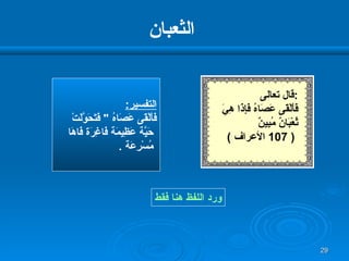 الثعبان التفسير : فَأَلْقَى عَصَاهُ  "  فَتَحَوَّلَتْ حَيَّة عَظِيمَة فَاغِرَة فَاهَا مُسْرِعَة  . ورد اللفظ هنا فقط قال تعالى  : فَأَلْقَى عَصَاهُ فَإِذَا هِيَ  ثُعْبَانٌ مُبِينٌ   ( 107  الأعراف  ) 