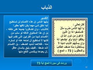 الذباب التفسير يأيها الناس إن هذه الأصنام لن تستطيع  أبدا خلق شئ مهما يكن تافها حقيرا كالذباب ، وإن تضافروا جميعا على خلقه ، بل إن هذا المخلوق التافه لو سلب من الأصنام شيئا من القرابين التى تقدم إليها  فإنها لا تستطيع أن تمنعه عنه أو تستره منه ، فكلاهما شديد الضعف ، بل الأصنام أشد ضعفا ، فكيف يليق بإنسان عاقل  أن يعبدها ويلتمس النفع منها  . وردت فى سورة الحج آية   73 قال تعالى  : يَا أَيُّهَا النَّاسُ ضُرِبَ مَثَلٌ فَاسْتَمِعُوا لَهُ إِنَّ الَّذِينَ تَدْعُونَ مِن دُونِ اللَّهِ لَن  يَخْلُقُوا ذُبَابًا وَلَوِ اجْتَمَعُوا لَهُ  وَإِن يَسْلُبْهُمُ الذُّبَابُ شَيْئًا لَّا  يَسْتَنقِذُوهُ مِنْهُ ضَعُفَ الطَّالِبُ  وَالْمَطْلُوبُ  ( 73 –  الحج  ) 