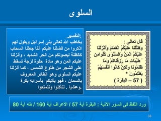 السلوى التفسير  : يخاطب الله تعالى بنى إسرائيل ويقول لهم اذكروا من فضلنا عليكم أننا جعلنا السحاب كالظلة ليصونكم من الحر الشديد ، وأنزلنا عليكم المن وهو مادة  حلوة لزجة تسقط  على الشجر من طلوع الشمس ، كما أنزلنا عليكم السلوى وهو الطائر المعروف بالسمان ، فهو يأتيكم  بأسرابه بكرة وعشيا  .  لتأكلوا وتتمتعوا  . ورد اللفظ فى السور الآتية  :  البقرة آية  57 /  الأعراف آية  160 /  طه آية  80 قال تعالى  : وَظَلَّلْنَا عَلَيْكُمُ الْغَمَامَ وَأَنْزَلْنَا  عَلَيْكُمُ الْمَنَّ وَالسَّلْوَى كُلُوامِن ْ طَيِّبَاتِ مَا رَزَقْنَاكُمْ وَمَا ظَلَمُونَا وَلَكِنْ كَانُوا أَنْفُسَهُمْ   يَظْلِمُونَ   * ( 57 –  البقرة  ) 