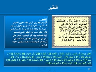 الطير التفسير  : قال إبراهيم ربى أرنى كيف تحيى الموتى  فيسأله رب العزة أو لم تؤمن فيقول إبراهيم إنى آمنت ولكن أريد أن يزداد اطمئنان قلبى قال  :  فخذ أربعة من الطير الحى فضمها  إليك لتعرفها جيدا ثم اذبحهن واجعل على كل جل من الجبال المجاورة جذء منهن  ثم نادهن فسيأتينك ساعيات وفيهن الحياة  كما هى  . الطير  وردت فى السور والآيات الآتية  :  الأنعام  38 /  البقرة  260 /  آل عمران  49 /  المائدة  110 / يوسف  36  ،  41 /  النحل  79 /  الأنبياء  79 /  الحج  31 /  البنور  41 /  النمل  16  ،  17  ،  20 /  سبأ  10 /  ص  19 /  الواقعة  21 /  الملك  19 /  آل عمرن  49 /  المائدة  110 /  الفيل  3 /  الأنعام  38 / النمل  47 /  يس  19 /  الإسراء  13 /  الاعراف  131 /  وَإِذْ قَالَ إِبْرَاهِيمُ رَبِّ أَرِنِي كَيْفَ تُحْ يى   الْمَوْتَى قَالَ أَوَلَمْ تُؤْمِنْ قَالَ بَلَى  وَلَكِنْ لِيَطْمَئِنَّ قَلْبِي قَالَ فَخُذْ أَرْبَعَةً مِنَ الطَّيْرِ فَصُرْهُنَّ إِلَيْكَ ثُمَّ اجْعَلْ  عَلَى كُلِّ جَبَلٍ مِنْهُنَّ جُزْءًا ثُمَّ ادْعُهُنَّ يَأْتِينَكَ سَعْيًا وَاعْلَمْ أَنَّ اللَّهَ عَزِيزٌ حَكِيمٌ   ( 260  البقرة  )   