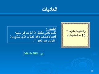العاديات ورد اللفظ هنا فقط التفسير  : يُقْسِم تَعَالَى بِالْخَيْلِ إِذَا أُجْرِيَتْ فِي سَبِيله  فَعَدَتْ وَضَبَحَتْ وَهُوَ الصَّوْت الَّذِي يُسْمَع مِنْ الْفَرَس حِين تَعْدُو  "  . وَالْعَادِيَاتِ ضَبْحًا   * ( 1 –  العاديات  ) 