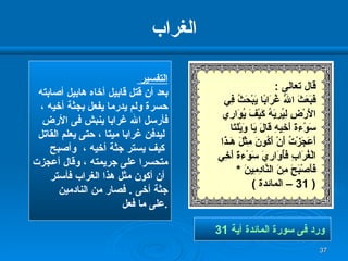 الغراب التفسير  بعد أن قتل قابيل أخاه هابيل أصابته  حسرة ولم يدرما يفعل بجثة أخيه ،  فأرسل الله غرابا ينبش فى الأرض ليدفن غرابا ميتا ، حتى يعلم القاتل كيف يستر جثة أخيه ،  وأصبح  متحسرا على جريمته ، وقال أعجزت أن أكون مثل هذا الغراب فأستر جثة أخى  .  فصار من النادمين  على ما فعل  . ورد فى سورة المائدة آية  31   قال تعالى  : فَبَعَثَ اللّهُ غُرَابًا يَبْحَثُ فِي الأَرْضِ لِيُرِيَهُ كَيْفَ يُوَارِي سَوْءةَ أَخِيهِ قَالَ يَا وَيْلَتَا أَعَجَزْتُ أَنْ أَكُونَ مِثْلَ هَـذَا الْغُرَابِ فَأُوَارِيَ سَوْءةَ أَخِي فَأَصْبَحَ مِنَ   النَّادِمِينَ  * ( 31 –  المائدة  ) 