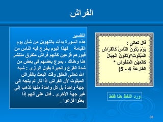 الفراش التفسير هذه السورة بدأت بالتهويل من شأن يوم  القيامة  .  فهذا اليوم يخرج فيه الناس من  قبورهم فزعين كأنهم فراش متفرق منتشر  هنا وهناك ، يموج بعضهم فى بعض من  شدة الفزع والحيرة يقول الرازى  :  شبه الله تعالى الخلق وقت البعث بالفراش المبثوث لأن الفراش إذا ثار لم يتجه إلى جهة واحدة بل كل واحدة منها تذهب إلى  غير جهة الأخرى  .  فدل على أنهم إذا بعثوا فزعوا  . ورد اللفظ هنا فقط قال تعالى  : يَوْمَ يَكُونُ النَّاسُ كَالْفَرَاشِ الْمَبْثُوثِ * وَتَكُونُ الْجِبَالُ كَالْعِهْنِ الْمَنفُوشِ   * القارعة  4 - 5)   