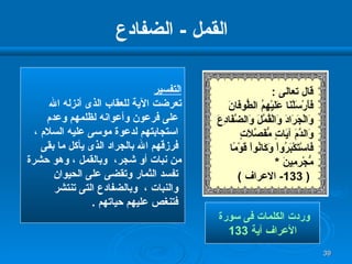 القمل  -  الضفادع التفسير تعرضت الآية للعقاب الذى أنزله الله على فرعون وأعوانه لظلمهم وعدم استجابتهم لدعوة موسى عليه السلام ، فرزقهم الله بالجراد الذى يأكل ما بقى  من نبات أو شجر،  وبالقمل ، وهو حشرة تفسد الثمار وتقضى على الحيوان والنبات ،  وبالضفادع التى تنتشر فتنغص عليهم حياتهم  . وردت الكلمات فى سورة  الأعراف آية  133 قال تعالى  : فَأَرْسَلْنَا عَلَيْهِمُ الطُّوفَانَ  وَالْجَرَادَ وَالْقُمَّلَ وَالضَّفَادِعَ  وَالدَّمَ آيَاتٍ مُّفَصَّلاَتٍ فَاسْتَكْبَرُواْ وَكَانُواْ قَوْمًا   مُّجْرِمِينَ   * ( 133-  الاعراف  ) 
