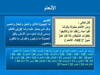الأنعام التفسير أما  الحمولة  فالأبل والخيل والبغال والحمير وكل شئ يحمل عليه وأما  الفرش  فالغنم وسمى فرشا لدنوه من الأرض وقيل الحمولة ما تركبون والفرش ما تأكلون  وتحلبون  . وردت  فى السور والآيات الآتية فى آل عمران آية  14 /  النساء  119 /  المائدة  1/  الأنعام  الآيات  : 136  ،  138  ،  139  ،  142 /  الأعراف  179 /  يونس  24 /  النحل  5  ،  66  ،  80 / الحج  28  ،  30  ،  34 /  المؤمنون  21 /  الفرقان  44 /  الشعراء  133 /  فاطر  28 /  الزمر  6 /  غافر  79 /  الشورى  11 /  الزخرف  12 /  محمد  12 /  الفرقان  49 /  يس  71 /  طه  54 / النازعات  33 /  عبس  32 /  السجدة  27 قال تعالى  : وَمِنَ الأَنْعَامِ حَمُولَةً وَفَرْشًا كُلُواْ مِمَّا رَزَقَكُمُ اللّهُ وَلاَتَتَّبِعُواْ خُطُوَاتِ الشَّيْطَانِ إِنَّهُ لَكُمْ عَدُوٌّ مُّبِينٌ  *( 142-  الأنعام  ) 