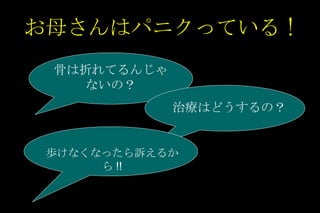 お母さんはパニクっている ! 骨は折れてるんじゃないの？ 治療はどうするの？ 歩けなくなったら訴えるから !! 