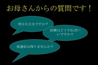 お母さんからの質問です ! 骨は大丈夫ですか？ 治療はどうすればいいですか？ 後遺症は残りませんか？ 