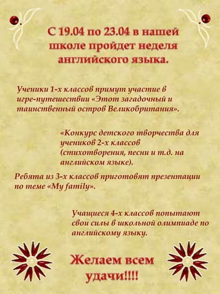 С 19.04 по 23.04 в нашей школе пройдет неделя английского языка. Ученики 1-х классов примут участие в игре-путешествии «Этот загадочный и таинственный остров Великобритания».  «Конкурс детского творчества для учеников 2-х классов (стихотворения, песни и т.д. на английском языке). Ребята из 3-х классов приготовят презентации по теме «My family». Учащиеся 4-х классов попытают свои силы в школьной олимпиаде по английскому языку. Желаем всем удачи!!!! 