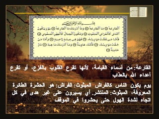 القارعة :  من أسماء القيامة، لأنها تقرع القلوب بالفزع، أو تقرع أعداء الله بالعذاب يوم يكون الناس كالفراش المبثوث :  الفراش :  هو الحشرة الطائرة المعروفة، المبثوث :  المنتشر .  أي يسيرون على غير هدى في كل اتجاه لشدة الهول حتى يحشروا في الموقف سورة القارعة 