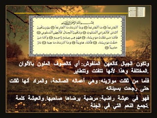 فأما من ثقلت موازينه :  وهي أعماله الصالحة، والمراد أنها ثقلت حتى رجحت بسيئاته وتكون الجبال كالعهن المنفوش :  أي كالصوف الملون بالألوان المختلفة وهذا لأنها تتفتت وتتطاير . فهو في عيشة راضية :  مرضية يرضاها صاحبها .  والعيشة كلمة تجمع النعم التي في الجنة . سورة القارعة 