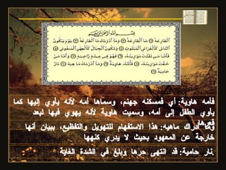 فأمه هاوية :  أي فمسكنه جهنم، وسماها أمه لأنه يأوي إليها كما يأوي الطفل إلى أمه، وسميت هاوية لأنه يهوي فيها لبعد قعرها وما أدراك ماهيه :  هذا الاستفهام للتهويل والتفظيع، ببيان أنها خارجة عن المعهود بحيث لا يدري كنهها سورة القارعة نار حامية :  قد انتهى حرها وبلغ في الشدة الغاية . 