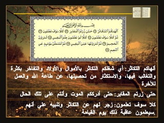 ألهاكم التكاثر :  أي شغلكم التكاثر بالأموال والأولاد والتفاخر بكثرة والتغالب فيها، والاستكثار من تحصيلها، عن طاعة الله والعمل للآخرة  حتى زرتم المقابر :  حتى أدرككم الموت وأنتم على تلك الحال كلا سوف تعلمون :  زجر لهم عن التكاثر وتنبيه على أنهم سيعلمون عاقبة ذلك يوم القيامة . سورة التكاثر 