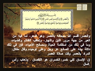 والعصر :  أقسم الله سبحانه بالعصر وهو الدهر، لما فيه من العبر من جهة مرور الليل والنهار، وتعاقب الظلام والضياء، وما في ذلك من استقامة الحياة ومصالح الأحياء، فإن في ذلك دلالة بينه على الصانع عز وجل وعلى توحيده .  وقال مقاتل :  المراد بالعصر وقت صلاة العصر إن الإنسان لفي خسر :  الخسران هو النقصان  وذهاب رأس المال . سورة العصر 