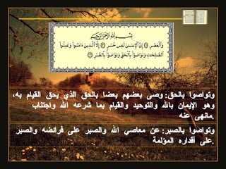 وتواصوا بالصبر :  عن معاصي الله والصبر على فرائضه والصبر على أقداره المؤلمة . وتواصوا بالحق :  وصى بعضهم بعضا بالحق الذي يحق القيام به، وهو الإيمان بالله والتوحيد والقيام بما شرعه الله واجتناب مانهى عنه . سورة العصر 