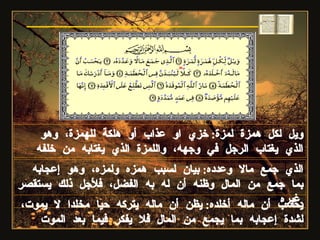 ويل لكل همزة لمزة :  خزي او عذاب أو هلكة للهمزة، وهو الذي يغتاب الرجل في وجهه، واللمزة الذي يغتابه من خلفه الذي جمع مالا وعدده :  بيان لسبب همزه ولمزه، وهو إعجابه بما جمع من المال وظنه أن له به الفضل، فلأجل ذلك يستقصر غيره . سورة الهمزة يحسب أن ماله أخلده :  يظن أن ماله يتركه حيا مخلدا لا يموت، لشدة إعجابه بما يجمع من المال فلا يفكر فيما بعد الموت 