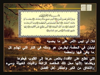 كلا :  أي ليس الأمر على ما يحسبه لينبذن في الحطمة :  ليطرحن هو وماله في النار التي تهشم كل ما يلقى فيها وتحطمه . سورة الهمزة التي تطلع على الأفئدة :  يخلص حرها إلى القلوب فيعلوها ويغشاها  ( لأنها محل تلك المقاصد الزائغة والنيات الخبيثة وسيء الأخلاق من الكبر واحتقار أهل الفضل ). 