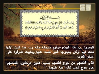 الذي أطعمهم من جوع :  أطعمهم بسبب هاتين الرحلتين، فخلصهم من جوع شديد كانوا فيه قبلهما . سورة قريش فليعبدوا رب هذا البيت :  عرفهم سبحانه بأنه رب هذا البيت لأنها كانت لهم أوثان يعبدونها فميز نفسه عنها .  وبالبيت تشرفوا على سائر العرب . 