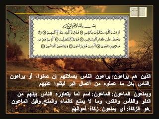 الذين هم يراءون :  يراءون الناس بصلاتهم إن صلوا، أو يراءون الناس بكل ما عملوه من أعمال البر ليثنوا عليهم . ويمنعون الماعون :  الماعون :  اسم لما يتعاوره الناس بينهم من الدلو والفأس والقدر، وما لا يمنع كالماء والملح .  وقيل الماعون هو الزكاة :  أي يمنعون زكاة أموالهم . سورة الماعون 
