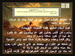 ( أنا أعطيناك الكوثر ):  الكوثر نهر في الجنة جعله الله كرامة لرسول الله ولأمته .. ( فصل لربك ):  المأمور إقامة الصلوات المفروضة   ( وانحر ):  كان الناس يصلون لغير الله وينحرون لغير الله فأمر الله نبيه أن تكون صلاته ونحره له وحده . وقال قتادة وعطاء وعكرمة .. المراد صلاة العيد ونحر الأضحية .. (( إن شانئك هو الأبتر ):  إي مبغضك هو الذي لا يبقى ذكره بعد بعد موته والأبتر من الرجال الذي لا ولد له .. لما مات ابن الرسول قال أحد المشركين : إنه أبتر فنزلت السورة   سورة الكوثر 