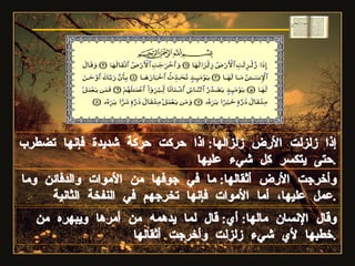 إذا زلزلت الأرض زلزالها :  اذا حركت حركة شديدة فإنها تضطرب حتى يتكسر كل شيء عليها . وأخرجت الأرض أثقالها :  ما في جوفها من الأموات والدفائن وما عمل عليها، أما الأموات فإنها تخرجهم في النفخة الثانية . وقال الإنسان مالها :  أي :  قال لما يدهمه من أمرها ويبهره من خطبها لأي شيء زلزلت وأخرجت أثقالها . سورة الزلزلة 