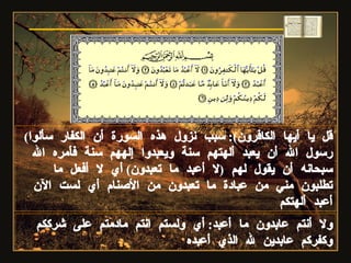 ( قل يا أيها الكافرون ):  سبب نزول هذه السورة أن الكفار سألوا رسول الله أن يعبد ألهتهم سنة ويعبدوا إلههم سنة فأمره الله سبحانه أن يقول لهم  ( لا أعبد ما تعبدون )  أي لا أفعل ما تطلبون مني من عبادة ما تعبدون من الأصنام أي لست الآن أعبد ألهتكم ولا أنتم عابدون ما أعبد :  أي ولستم انتم مادمتم على شرككم وكفركم عابدين لله الذي أعبده سورة الكافرون 