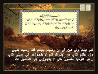 لكم دينكم ولي دين :  أي إن رضيتم بدينكم فقد رضيت بديني وإن دينكم الذي هو الإشراك لكم لا يتجاوزكم إلي وديني الذي هو التوحيد مقصورٌ علي لا يتجاوزني إلى الحصول لكم .. سورة الكافرون 