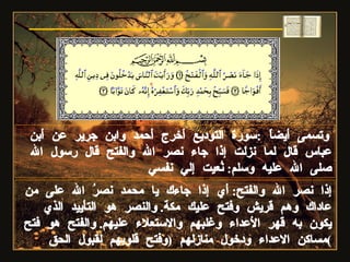 إذا نصر الله والفتح :  أي إذا جاءك يا محمد نصرُ الله على من عاداك وهم قريش وفتح عليك مكة .  والنصر هو التأييد الذي يكون به قهر الأعداء وغلبهم والاستعلاء عليهم .  والفتح هو فتح مساكن الاعداء ودخول منازلهم  ( وفتح قلوبهم لقبول الحق ) وتسمى أيضاً  : سورة التوديع أخرج أحمد وابن جرير عن أبن عباس قال لما نزلت إذا جاء نصر الله والفتح قال رسول الله صلى الله عليه وسلم :  نُعيت إلي نفسي سورة النصر 