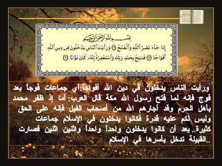 ورأيت الناس يدخلون في دين الله أفواجاً : أي جماعات فوجاً بعد فوج فإنه لما فتح رسول الله مكة قال العرب :  أما إذ ظفر محمد بأهل الحرم وقد أجارهم الله من أصحاب الفيل فإنه على الحق وليس لكم عليه قدرة فكانوا يدخلون في الإسلام جماعات كثيرة ..  بعد أن كانوا يدخلون واحداً واحداً واثنين اثنين فصارت القبيلة تدخل بأسرها في الإسلام .. سورة النصر 