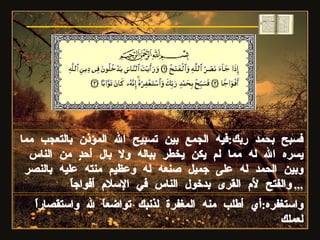 فسبح بحمد ربك : فيه الجمع بين تسبيح الله المؤذن بالتعجب مما يسره الله له مما لم يكن يخطر بباله ولا بال أحدٍ من الناس وبين الحمد له على جميل صنعه له وعظيم منته عليه بالنصر والفتح لأم القرى بدخول الناس في الإسلام أفواجاً ,,, واستغفره : أي أطلب منه المغفرة لذنبك تواضعاً لله واستقصاراً لعملك  سورة النصر 