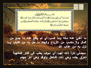 ما أغني عنه ماله وما كسب :  أي لم يدفع عنه ما جمع من المال ولا مكسب من الأرباح والجاه ما حل به من التباب وما نزل به من عذاب الله سيصلى ناراً ذات لهب :  أي سوف يعذب في النار الملتهبة تحرق جلده وهي ذات اشتعال وتوقد وهي نار جهنم  سورة المسد 