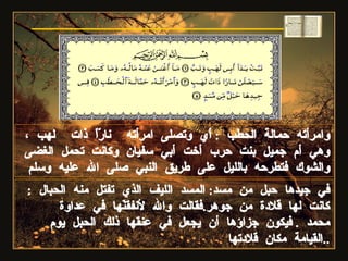 وامرأته حمالة الحطب  :  أي وتصلى امرأته  نارًاً ذات  لهب ،وهي أم جميل بنت حرب أخت أبي سفيان وكانت تحمل الغضى والشوك فتطرحه بالليل على طريق النبي صلى الله عليه وسلم في جيدها حبل من مسد :  المسد الليف الذي تفتل منه الحبال  :  كانت لها قلادة من جوهر . فقالت والله لأنفقنّها في عداوة محمد  .  فيكون جزاؤها أن يجعل في عنقها ذلك الحبل يوم القيامة مكان قلادتها .. سورة المسد 