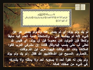 لم يلد ولم يولد :  أي لم يصدر عنه ولد،ولم يصدر هو عن شيء لأنه لم يجانسه شي ، ولاستحالة نسبة العدم إليه سابقاً ولاحقاً فإن المولود كان معدوماً قبل أن يولد، أي فليس لله تعالى أب حتى ينسب إليه . وقال قتادة  : إن مشركي العرب قالوا الملائكة بنات الله ،وقالت اليهود : عزير ابن الله . ،وقالت النصارى  : المسيح ابن الله،فأكذبهم الله فقال  :  لم يلد ولم يولد .. ولم يكن له كفواً أحد :  لا يساويه أحد ولا يماثله ولا يشاركه في شيء من صفات كماله . سورة الإخلاص 