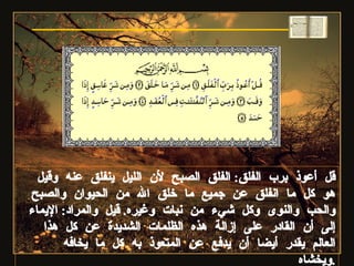 قل أعوذ برب الفلق :  الفلق الصبح لأن الليل ينفلق عنه وقيل هو كل ما انفلق عن جميع ما خلق الله من الحيوان والصبح والحب والنوى وكل شيء من نبات وغيره .  قيل والمراد :  الإيماء إلى أن القادر على إزالة هذه الظلمات الشديدة عن كل هذا العالم يقدر أيضا أن يدفع عن المتعوذ به كل ما يخافه ويخشاه . سورة الفلق 