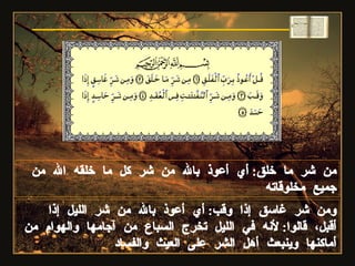 من شر ما خلق :  أي أعوذ بالله من شر كل ما خلقه الله من جميع مخلوقاته ومن شر غاسق إذا وقب :  أي أعوذ بالله من شر الليل إذا أقبل، قالوا :  لأنه في الليل تخرج السباع من آجامها والهوام من أماكنها وينبعث أهل الشر على العيث والفساد سورة الفلق 