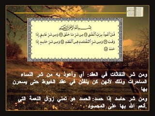 ومن شر النفاثات في العقد :  أي وأعوذ به من شر النساء الساحرات وذلك لأنهن كن ينفثن في عقد الخيوط حتى يسحرن بها ومن شر حاسد إذا حسد :  الحسد هو تمني زوال النعمة التي أنعم الله بها على المحسود . سورة الفلق 