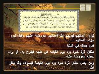 ليروا أعمالهم :  ليريهم الله أعمالهم معروضة عليهم وقيل :  ليروا جزاء أعمالهم فمن يعمل :  في الدنيا مثقال ذرة خيرا يره :  يوم القيامه في كتابه فيفرح به، أو يراه بعينه معروضا عليه . ومن يعمل مثقال ذرة شرا يره :  يوم القيامة فيسوءه وقد يغفر الله سورة الزلزلة 