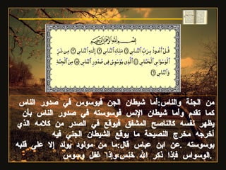 من الجنة والناس : أما شيطان الجن فيوسوس في صدور الناس كما تقدم وأما شيطان الإنس فوسوسته في صدور الناس بأن يظهر نفسه كالناصح المشفق فيوقع في الصدر من كلامه الذي أخرجه مخرج النصيحة ما يوقع الشيطان الجني فيه بوسوسته  . عن ابن عباس قال : ما من مولود يولد إلا على قلبه الوسواس فإذا ذكر الله خنس،وإذا غفل وسوس  .  سورة الناس 