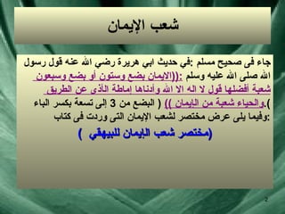 شعب الإيمان جاء فى صحيح مسلم  : في حديث ابي هريرة رضي الله عنه  قول رسول  الله صلى الله عليه وسلم  :(( الايمان بضع وستون  أ و بضع وسبعون  شعبة  أ فضلها قول لا اله الا الله وأدناها  إ ماطة ال أ ذى عن الطريق  والحياء شعبة من ال إ يمان  ))  (  البضع من  3  إلى تسعة بكسر الباء ). وفيما يلى عرض مختصر لشعب الإيمان التى وردت فى كتاب  : (  مختصر شعب ال إ يمان للبيهقي  ) 