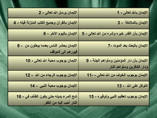 15 -  الايمان بوجوب تعظيم النبي وتوقيره 16 -  شح المرء بدينه حتى يكون القذف في النار  أ حب إليه من الكفر 13 -  التوكل على الله  14 -  الايمان بوجوب محبة النبي  11- -  الايمان بوجوب الخوف من الله تعالى 12 -  الايمان بوجوب الرجاء من الله  9 -  الايمان بأن دار المؤمنين ومأواهم الجنة ودار الكافرين ومأواهم النار 10 -   الايمان بوجوب محبة الله تعالى 7-  الايمان بالبعث بعد الموت 8 -  الايمان بحشر الناس بعدما يبعثون من قبورهم الى الموقف 5 -  الإيمان بأن القدر خيره وشره من الله تعالى 6 -  الايمان باليوم الآخر 3 -  الايمان بالملائكة 4 -  الايمان بالقرآن وجميع الكتب المنزلة قبله 1 -  الايمان بالله تعالى 2 -  الايمان برسل الله تعالى 