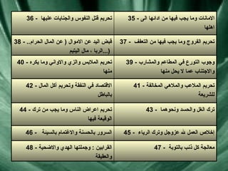 47 -  معالجة كل ذنب بالتوبة  48 -  القرابين  :  وجملتها الهدي والاضحية والعقيقة  45 -  إخلاص العمل لله عزوجل وترك الرياء  46 -  السرور بالحسنة والاغتمام بالسيئة  43 -  ترك الغل والحسد ونحوهما  44 -  تحريم اعراض الناس وما يجب من ترك الوقيعة فيها  41 -  تحريم الملاعب والملاهي المخالفة للشريعة  42 -  الاقتصاد في النفقة وتحريم أكل المال بالباطل  39 -  وجوب التورع في المطاعم والمشارب والاجتناب عما لا يحل منها  40 -  تحريم الملابس والزي والاواني وما يكره منها  37 -  تحريم الفروج وما يجب فيها من التعفف  38 -  قبض اليد عن الاموال   (  عن المال الحرام ..  الربا ، مال اليتيم  ...)   35 -  الامانات وما يجب فيها من ادائها الى اهلها  36 -  تحريم قتل النفوس والجنايات عليها  